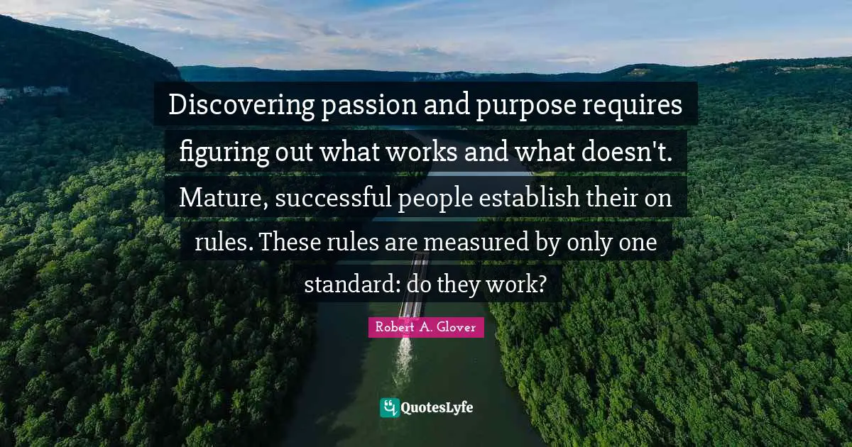 Discovering passion and purpose requires figuring out what works and what doesn't. Mature, successful people establish their on rules. These rules are measured by only one standard: do they work?