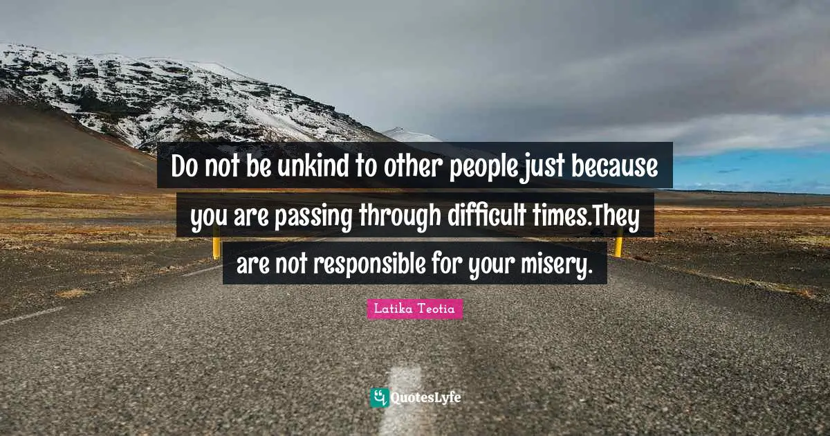 Do not be unkind to other people just because you are passing through difficult times.They are not responsible for your misery.