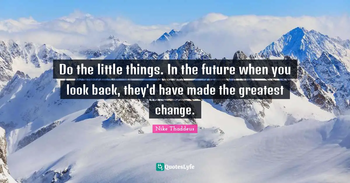 Do the little things. In the future when you look back, they'd have made the greatest change.