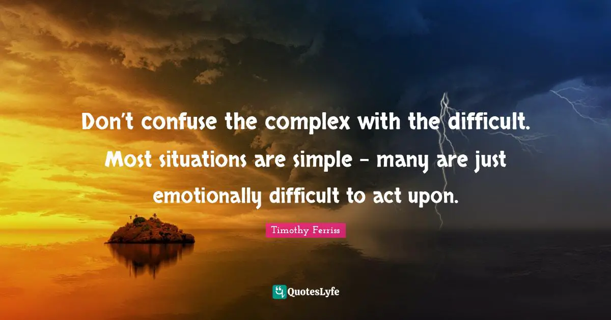 Don’t confuse the complex with the difficult. Most situations are simple – many are just emotionally difficult to act upon.