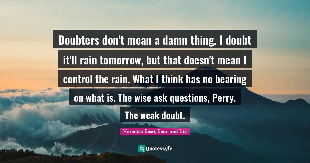 Doubters don't mean a damn thing. I doubt it'll rain tomorrow, but that doesn't mean I control the rain. What I think has no bearing on what is. The wise ask questions, Perry. The weak doubt.