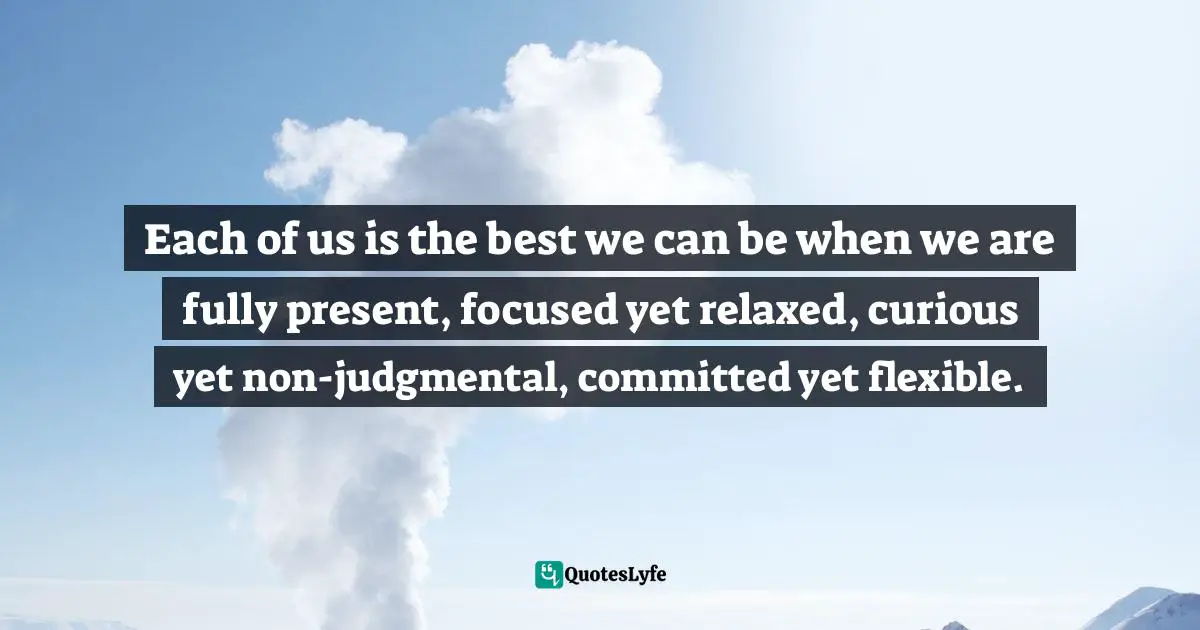 Each of us is the best we can be when we are fully present, focused yet relaxed, curious yet non-judgmental, committed yet flexible.