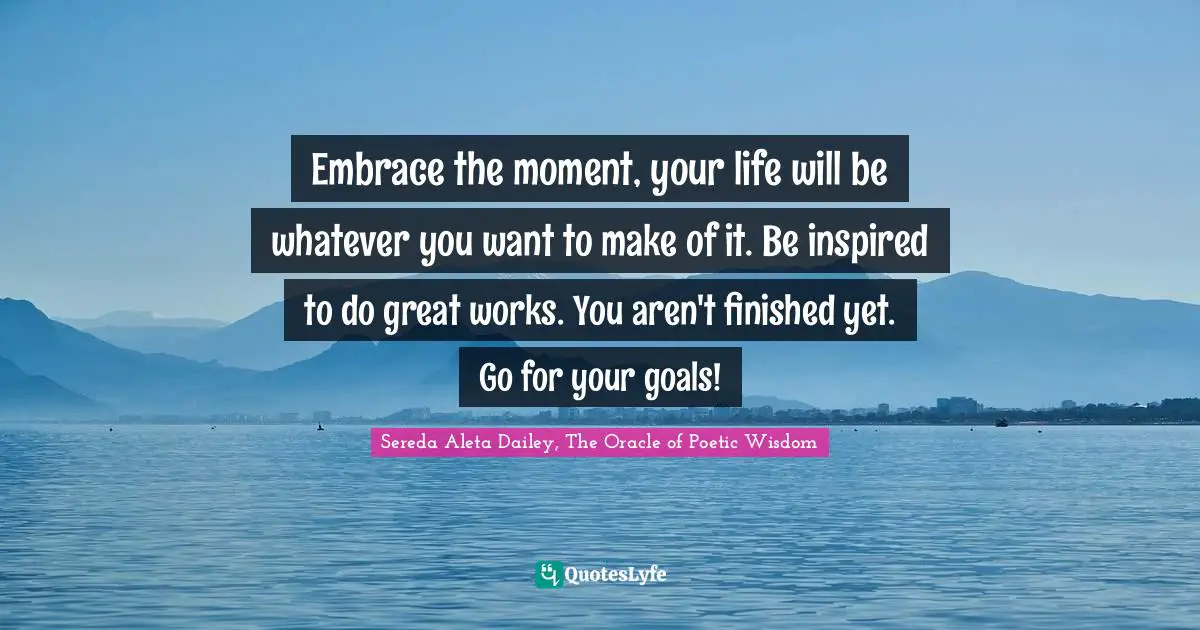 Personal Development Insights Quotes: "Embrace the moment, your life will be whatever you want to make of it. Be inspired to do great works. You aren't finished yet. Go for your goals!"