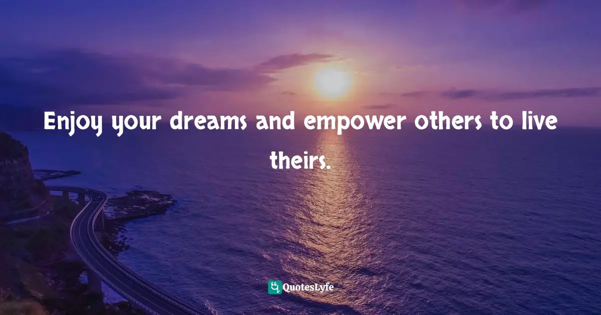 Enjoy your dreams and empower others to live theirs.
