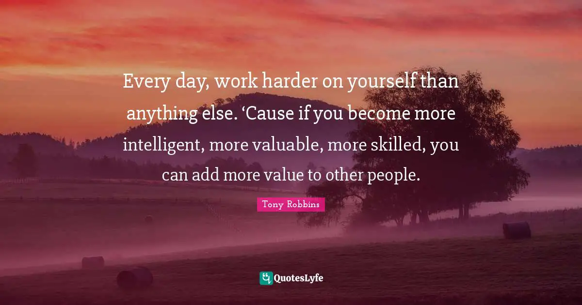 Every day, work harder on yourself than anything else. ‘Cause if you become more intelligent, more valuable, more skilled, you can add more value to other people.
