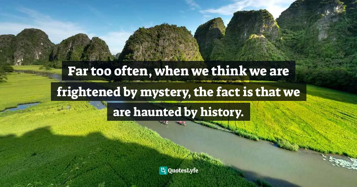 Far too often, when we think we are frightened by mystery, the fact is that we are haunted by history.