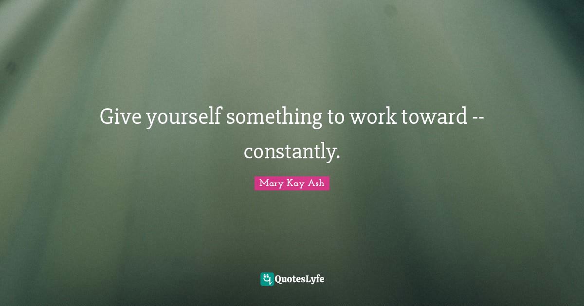 Give yourself something to work toward -- constantly.