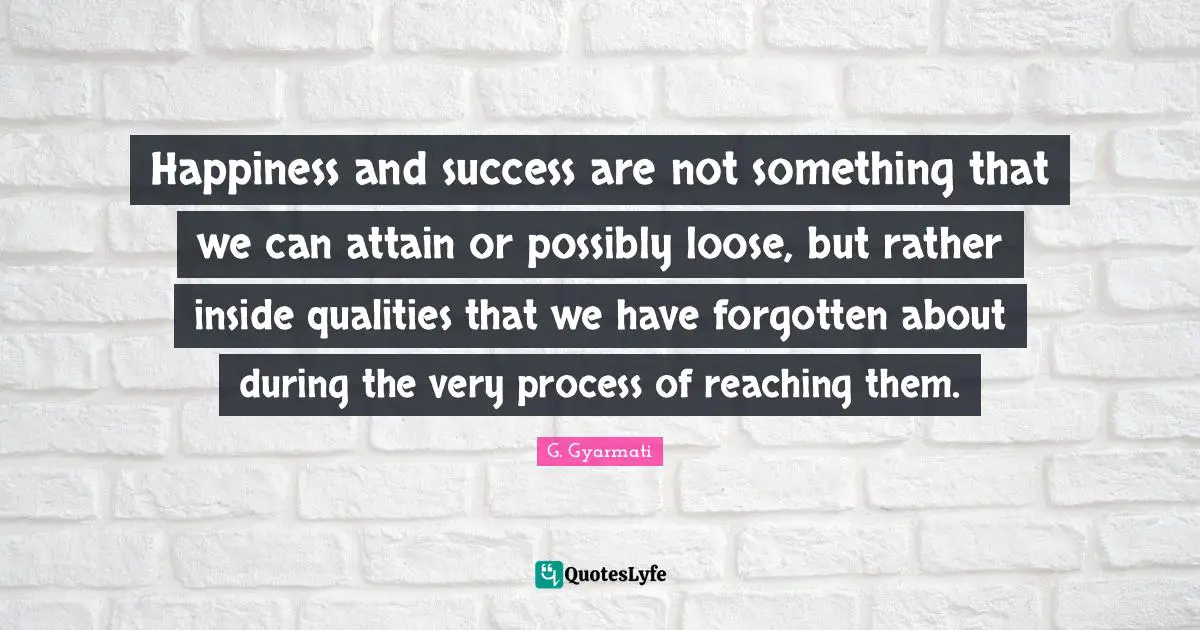 Happiness and success are not something that we can attain or possibly loose, but rather inside qualities that we have forgotten about during the very process of reaching them.