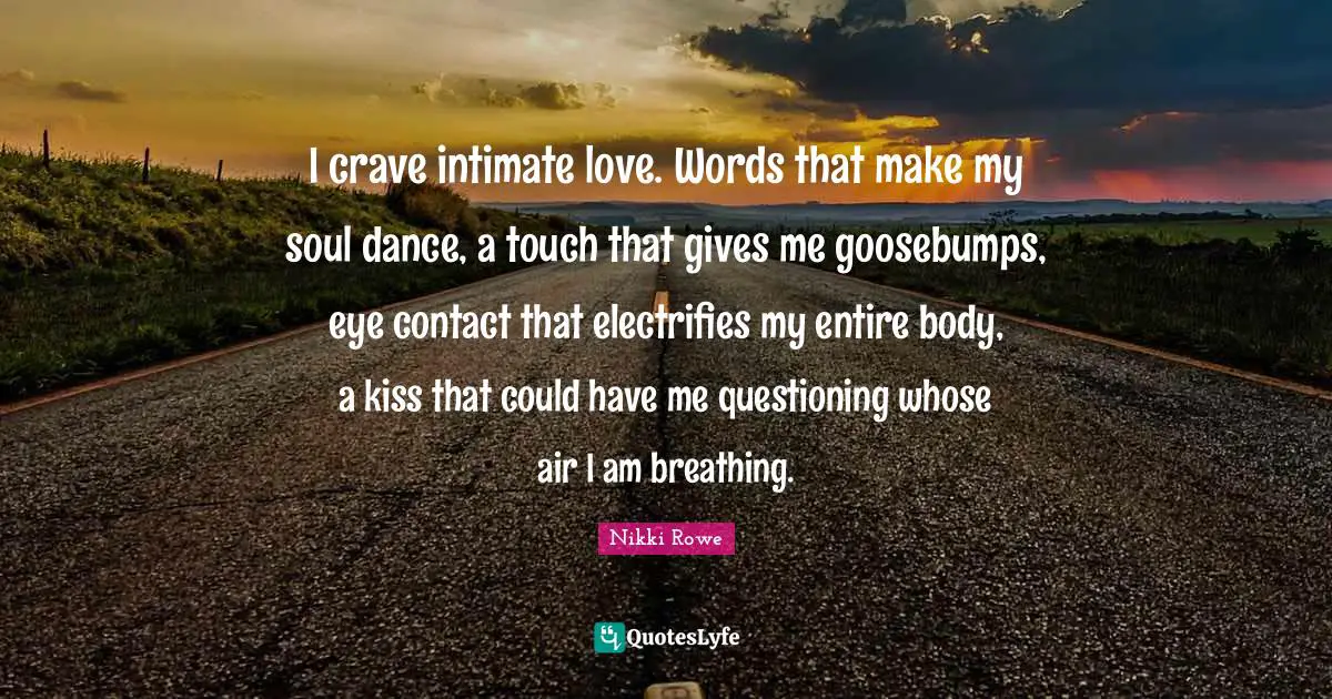 I crave intimate love. Words that make my soul dance, a touch that gives me goosebumps, eye contact that electrifies my entire body, a kiss that could have me questioning whose air I am breathing.