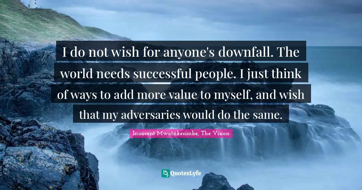 I do not wish for anyone's downfall. The world needs successful people. I just think of ways to add more value to myself, and wish that my adversaries would do the same.