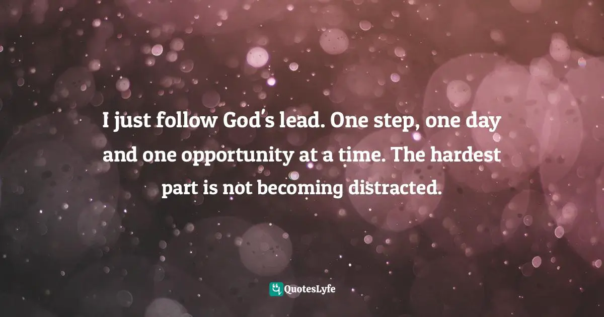 I just follow God's lead. One step, one day and one opportunity at a time. The hardest part is not becoming distracted.