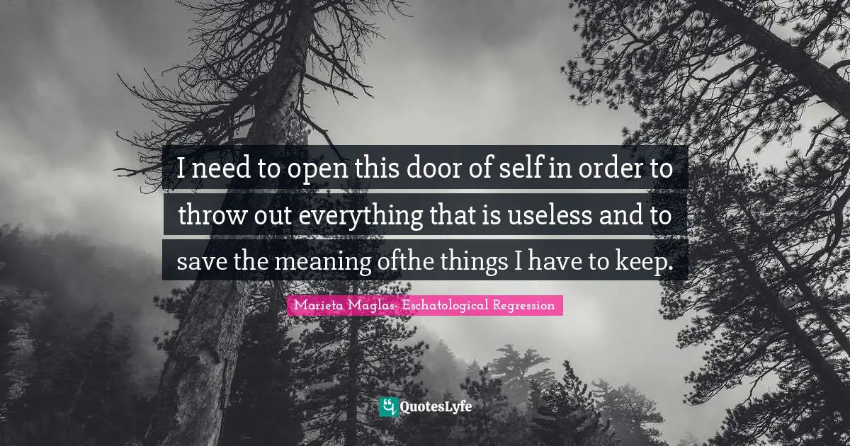 I need to open this door of self in order to throw out everything that is useless and to save the meaning ofthe things I have to keep.