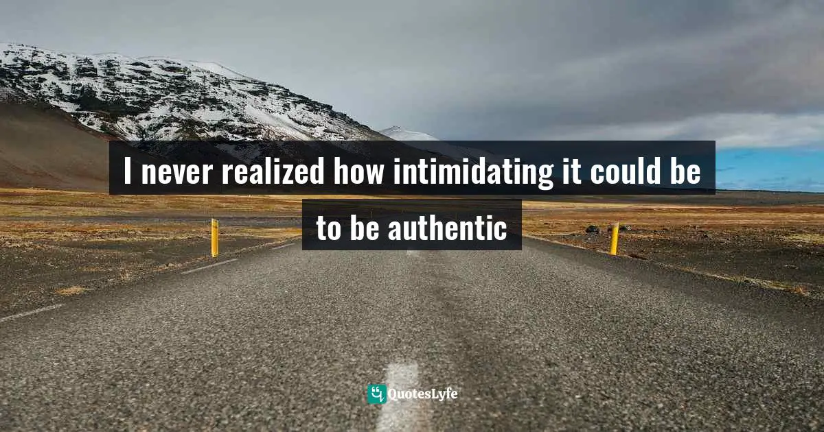 I never realized how intimidating it could be to be authentic
