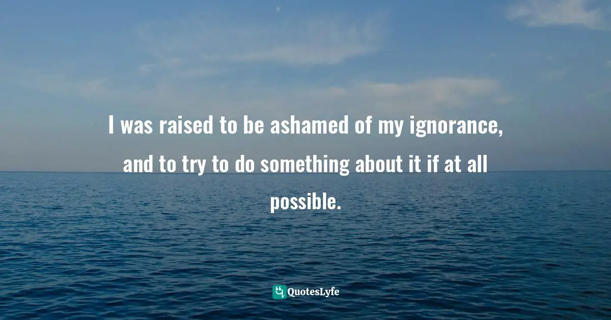 I was raised to be ashamed of my ignorance, and to try to do something about it if at all possible.