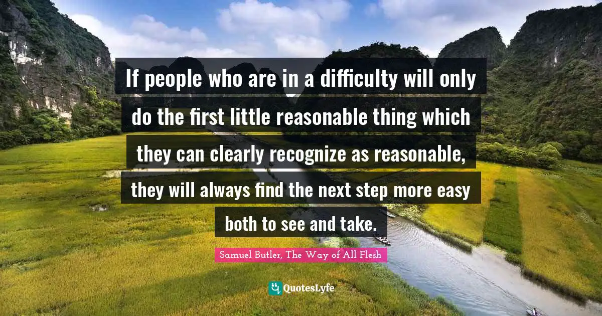 If people who are in a difficulty will only do the first little reasonable thing which they can clearly recognize as reasonable, they will always find the next step more easy both to see and take.