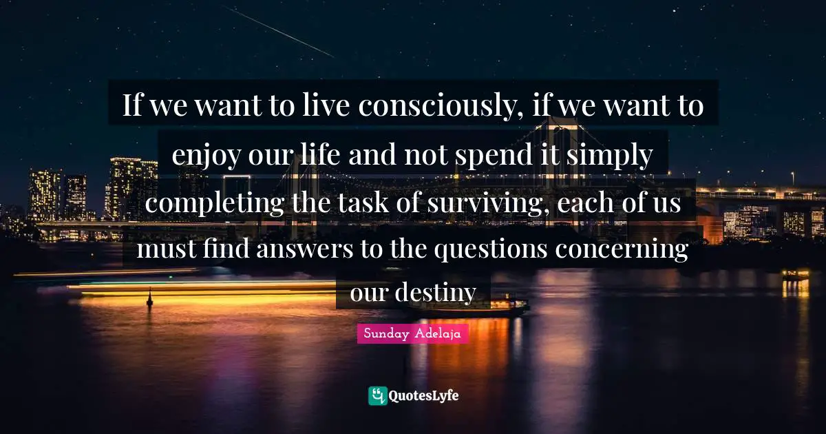 If we want to live consciously, if we want to enjoy our life and not spend it simply completing the task of surviving, each of us must find answers to the questions concerning our destiny