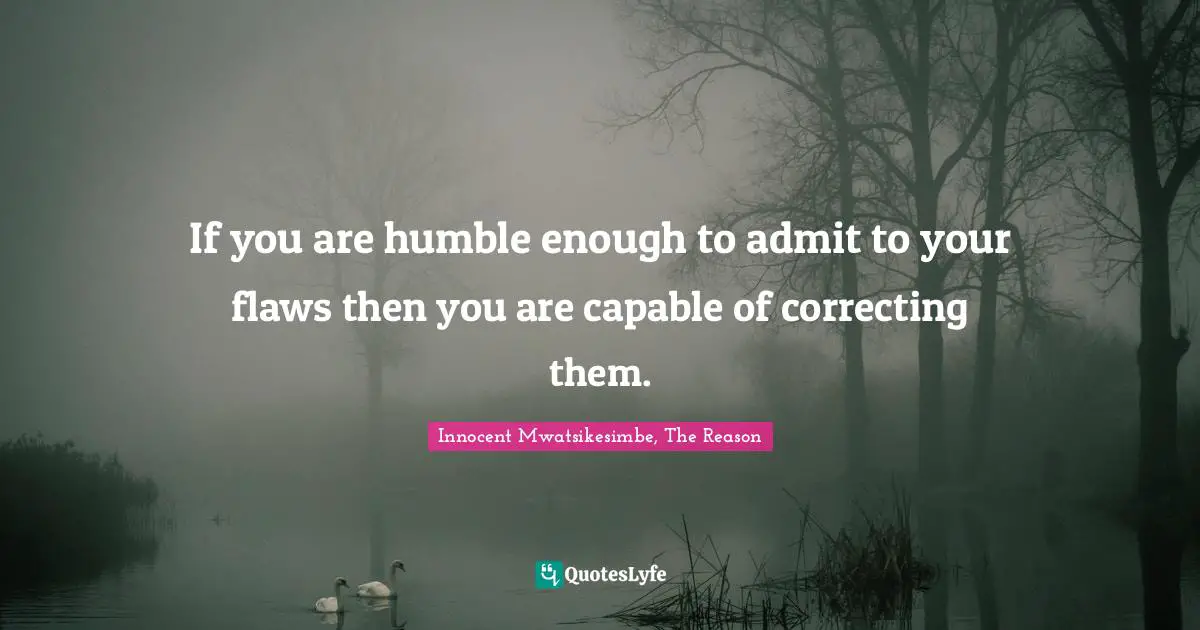 If you are humble enough to admit to your flaws then you are capable of correcting them.