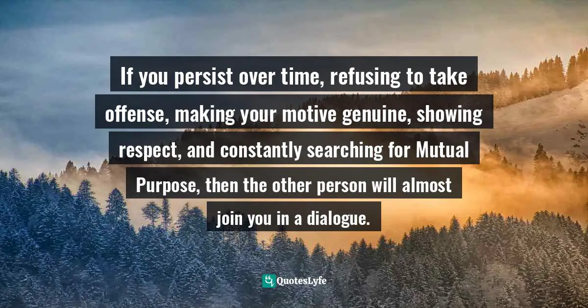 If you persist over time, refusing to take offense, making your motive genuine, showing respect, and constantly searching for Mutual Purpose, then the other person will almost join you in a dialogue.