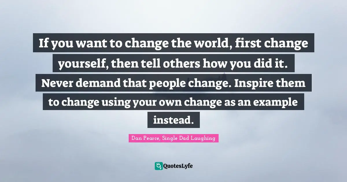 If you want to change the world, first change yourself, then tell others how you did it. Never demand that people change. Inspire them to change using your own change as an example instead.
