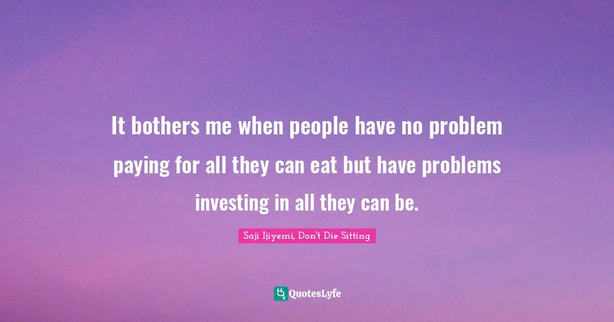 It bothers me when people have no problem paying for all they can eat but have problems investing in all they can be.
