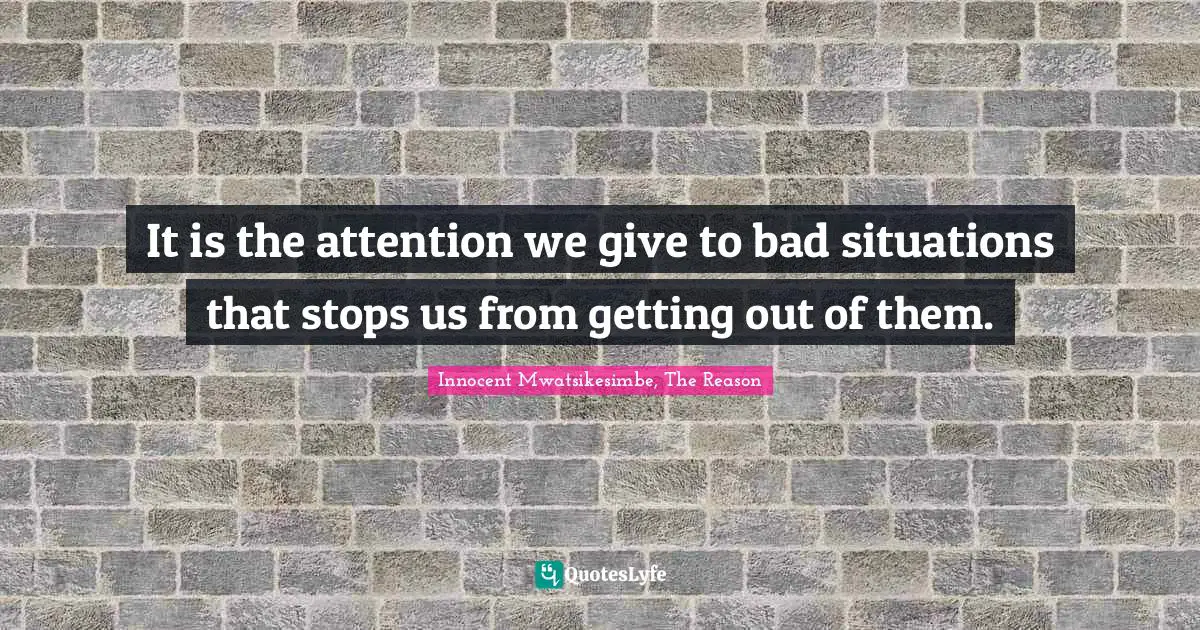 It is the attention we give to bad situations that stops us from getting out of them.