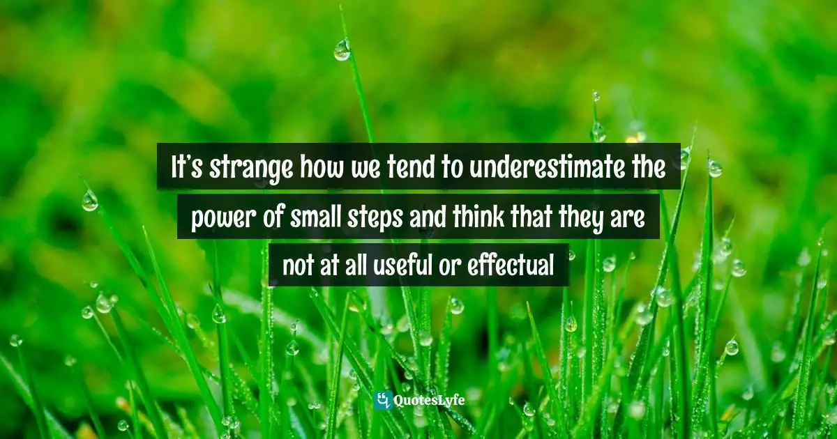 It’s strange how we tend to underestimate the power of small steps and think that they are not at all useful or effectual