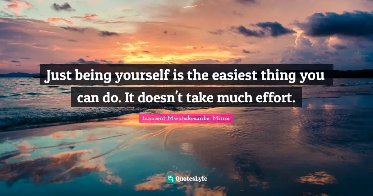Just being yourself is the easiest thing you can do. It doesn't take much effort.