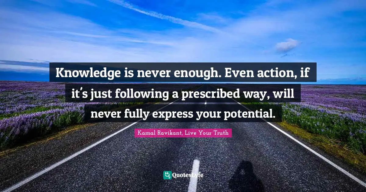 Knowledge is never enough. Even action, if it's just following a prescribed way, will never fully express your potential.
