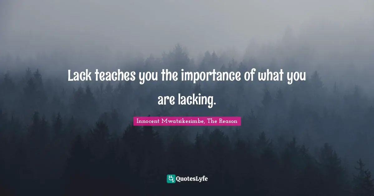 Lack teaches you the importance of what you are lacking.