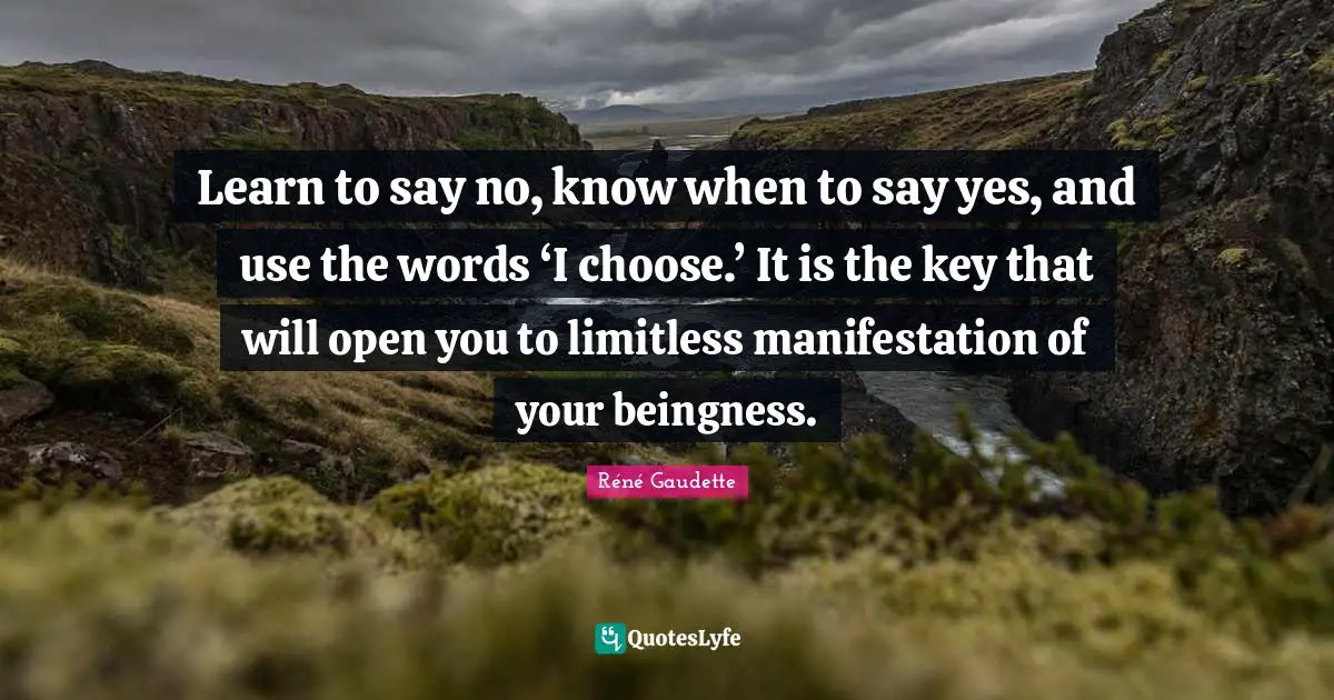 Réné Gaudette Quotes: "Learn to say no, know when to say yes, and use the words ‘I choose.’ It is the key that will open you to limitless manifestation of your beingness."