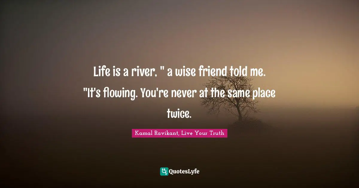 Life is a river, " a wise friend told me. "It's flowing. You're never at the same place twice.