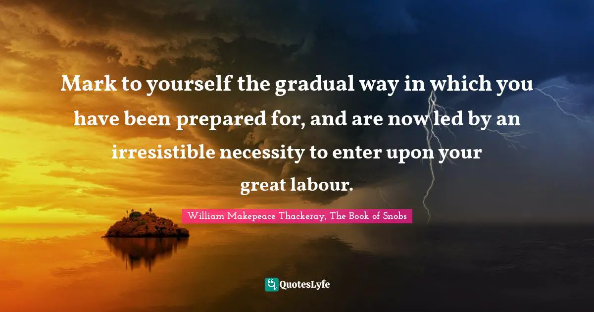 Mark to yourself the gradual way in which you have been prepared for, and are now led by an irresistible necessity to enter upon your great labour.