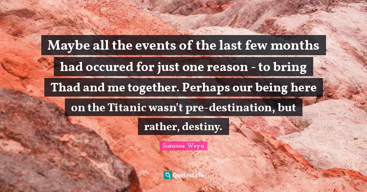 Suzanne Weyn Quotes: "Maybe all the events of the last few months had occured for just one reason - to bring Thad and me together. Perhaps our being here on the Titanic wasn't pre-destination, but rather, destiny."
