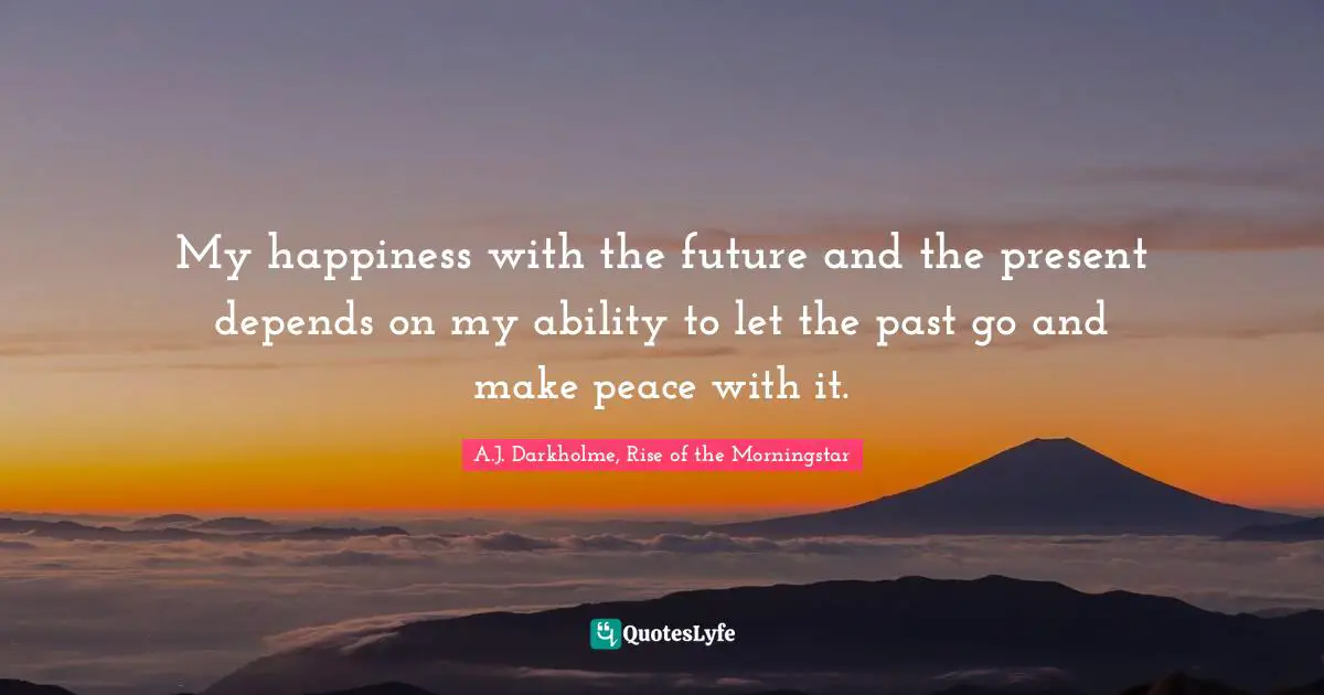 My happiness with the future and the present depends on my ability to let the past go and make peace with it.