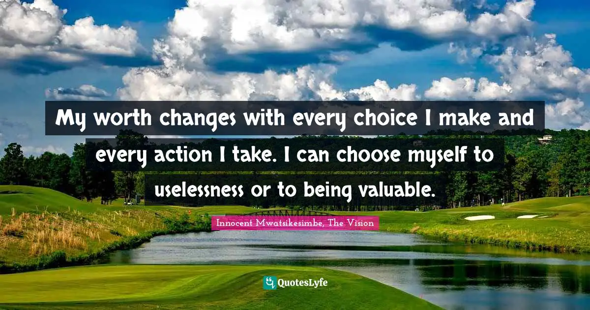 My worth changes with every choice I make and every action I take. I can choose myself to uselessness or to being valuable.