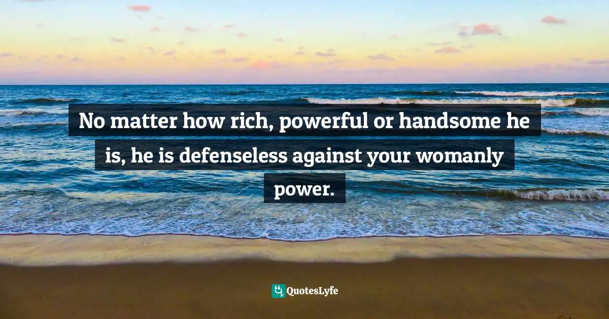 No matter how rich, powerful or handsome he is, he is defenseless against your womanly power.