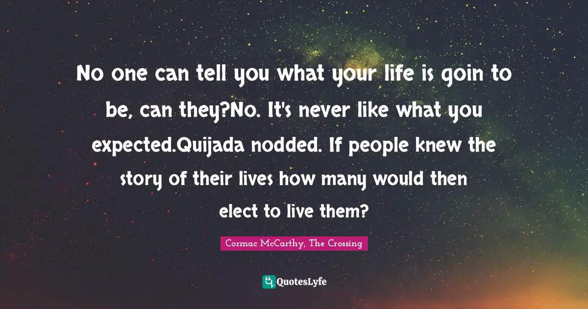 No one can tell you what your life is goin to be, can they?No. It's never like what you expected.Quijada nodded. If people knew the story of their lives how many would then elect to live them?