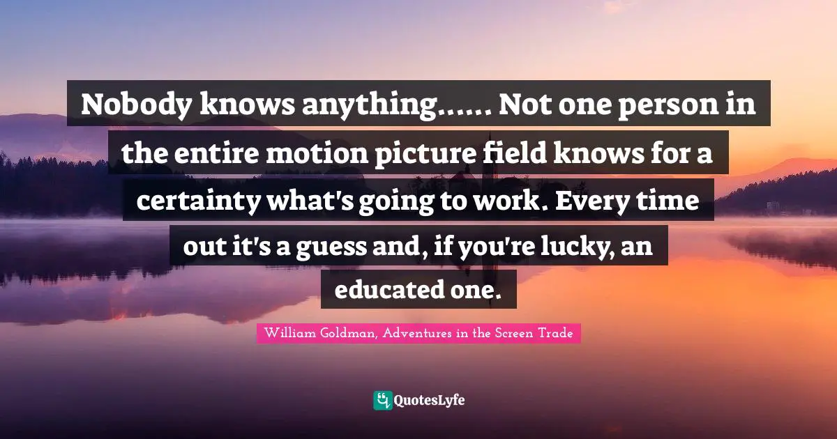 Nobody knows anything...... Not one person in the entire motion picture field knows for a certainty what's going to work. Every time out it's a guess and, if you're lucky, an educated one.