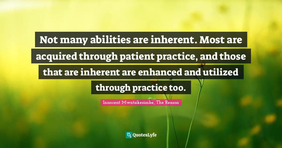 Not many abilities are inherent. Most are acquired through patient practice, and those that are inherent are enhanced and utilized through practice too.
