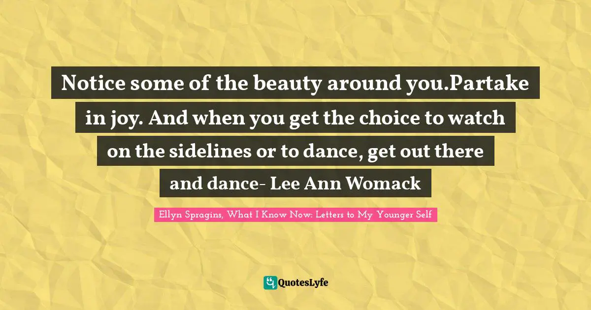Notice some of the beauty around you.Partake in joy. And when you get the choice to watch on the sidelines or to dance, get out there and dance- Lee Ann Womack