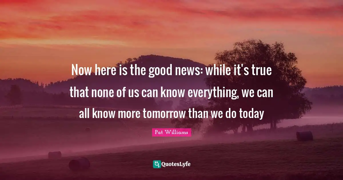 Now here is the good news: while it's true that none of us can know everything, we can all know more tomorrow than we do today