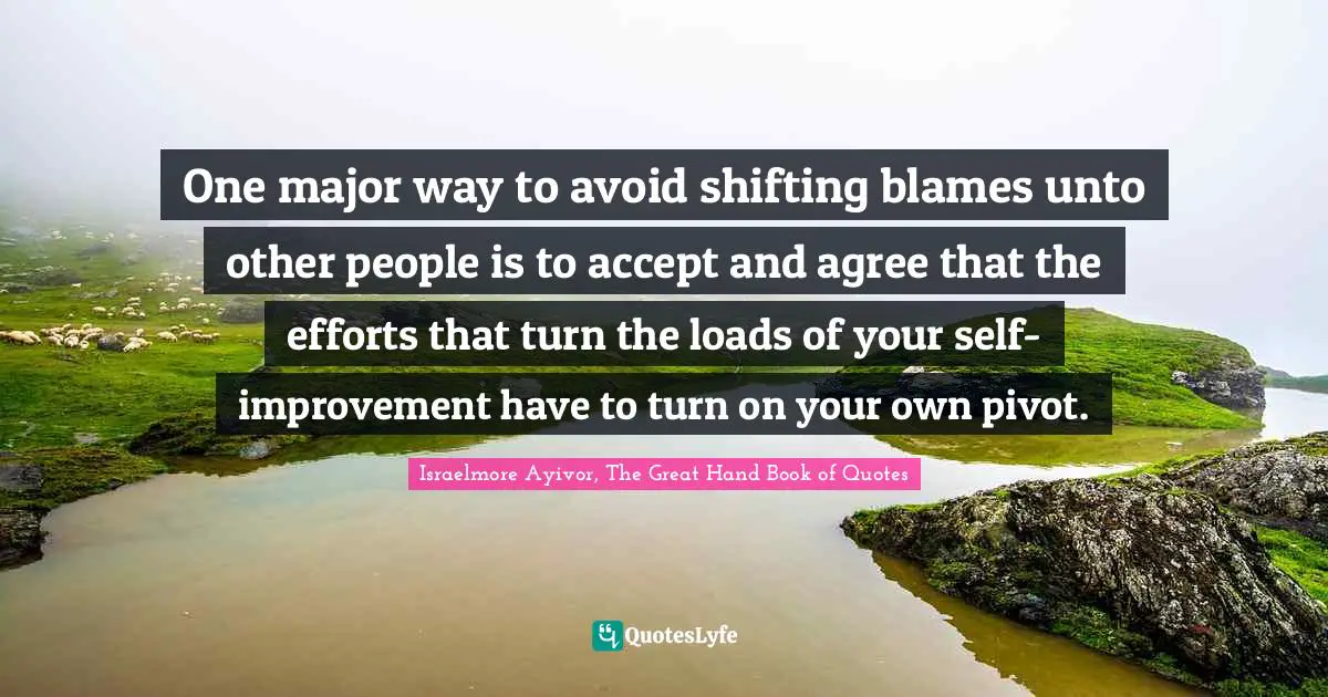Israelmore Ayivor, The Great Hand Book of Quotes Quotes: One major way to avoid shifting blames unto other people is to accept and agree that the efforts that turn the loads of your self- improvement have to turn on your own pivot.