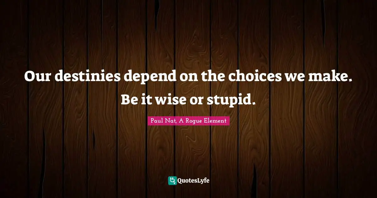 Our destinies depend on the choices we make. Be it wise or stupid.
