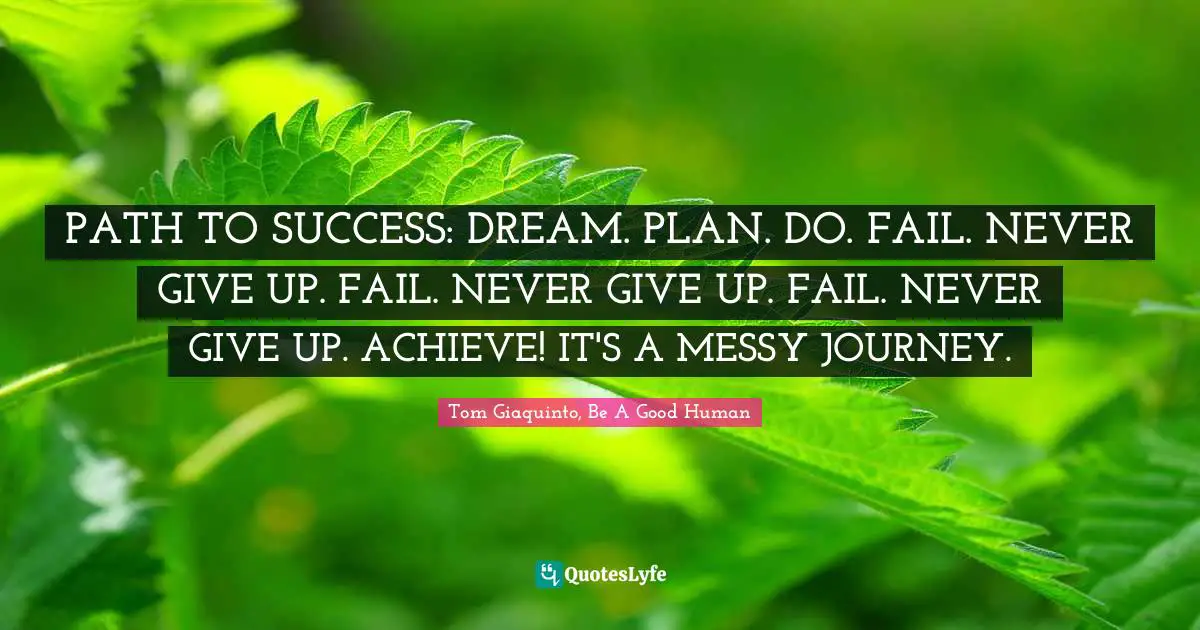 Tom Giaquinto, Be A Good Human Quotes: "PATH TO SUCCESS: DREAM. PLAN. DO. FAIL. NEVER GIVE UP. FAIL. NEVER GIVE UP. FAIL. NEVER GIVE UP. ACHIEVE! IT'S A MESSY JOURNEY."