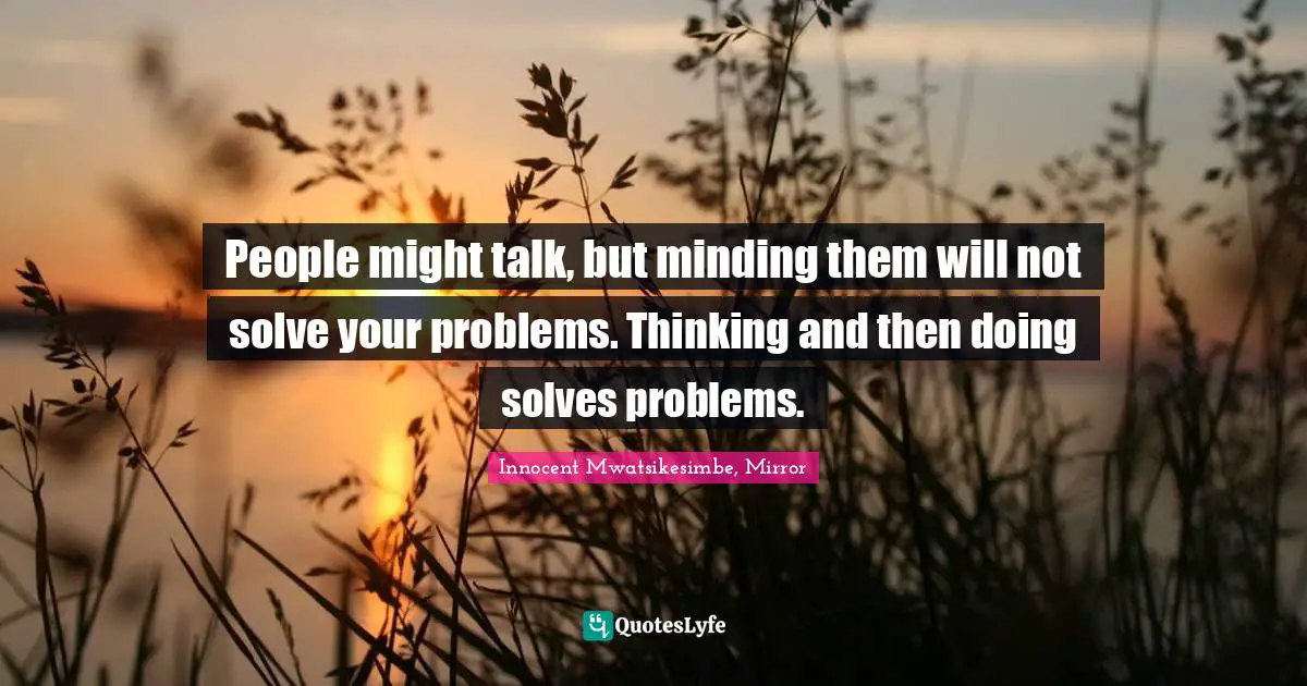 People might talk, but minding them will not solve your problems. Thinking and then doing solves problems.