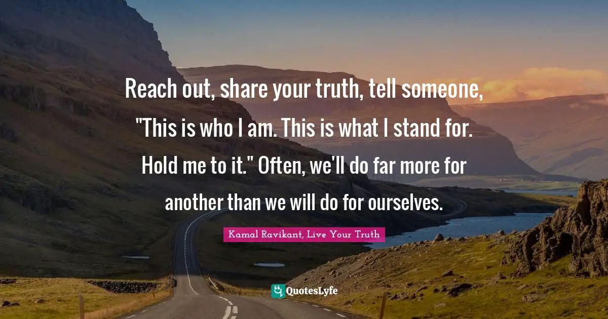 Kamal Ravikant, Live Your Truth Quotes: "Reach out, share your truth, tell someone, "This is who I am. This is what I stand for. Hold me to it." Often, we'll do far more for another than we will do for ourselves."
