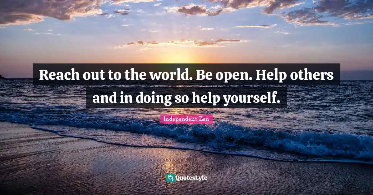 Reach out to the world. Be open. Help others and in doing so help yourself.