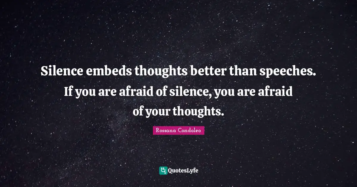 Silence embeds thoughts better than speeches. If you are afraid of silence, you are afraid of your thoughts.
