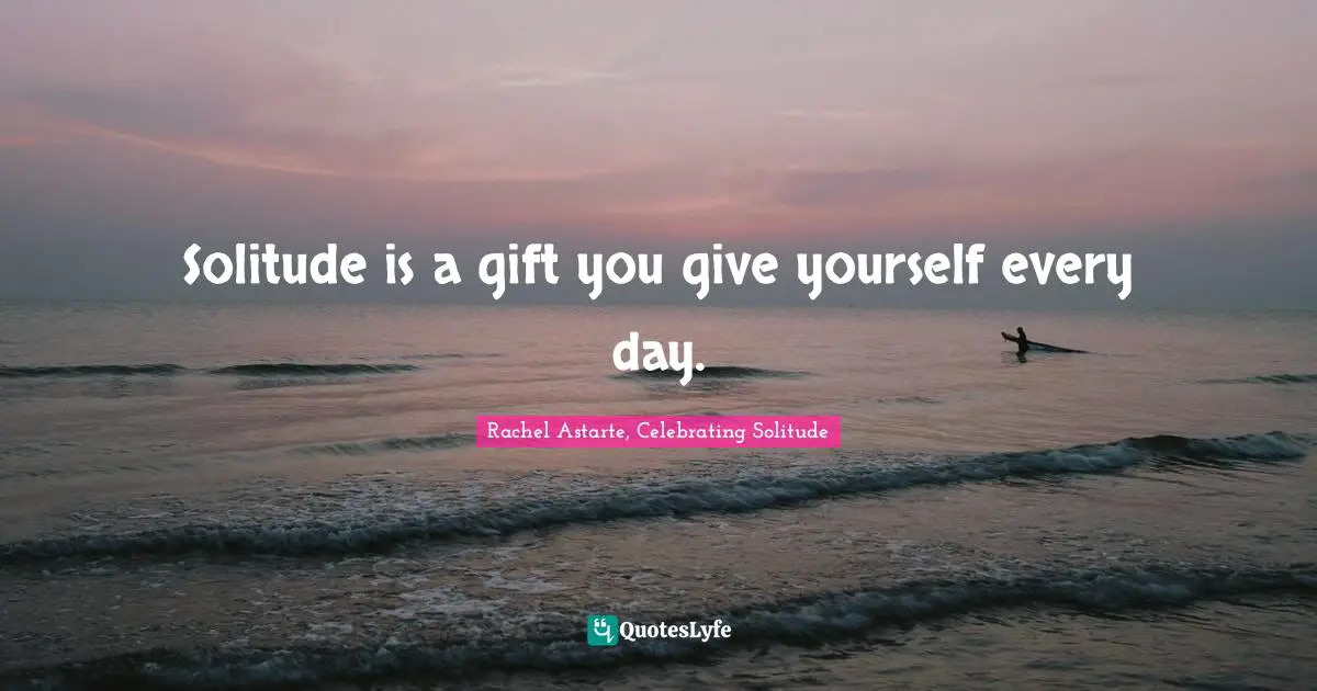 Solitude is a gift you give yourself every day.
