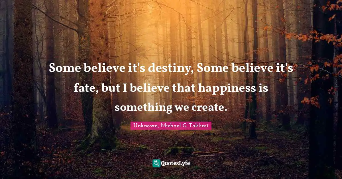 Some believe it's destiny, Some believe it's fate, but I believe that happiness is something we create.